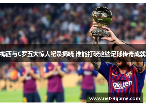 梅西与C罗五大惊人纪录揭晓 谁能打破这些足球传奇成就