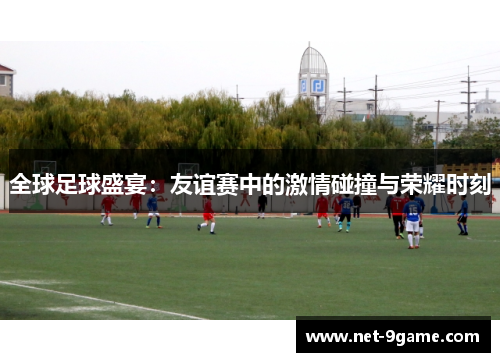 全球足球盛宴：友谊赛中的激情碰撞与荣耀时刻