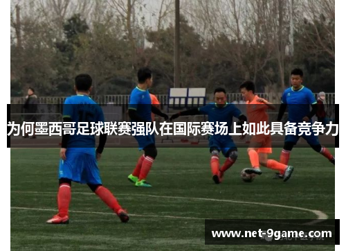 为何墨西哥足球联赛强队在国际赛场上如此具备竞争力 为何墨西哥足球联赛强队在国际赛场上如此具备竞争力