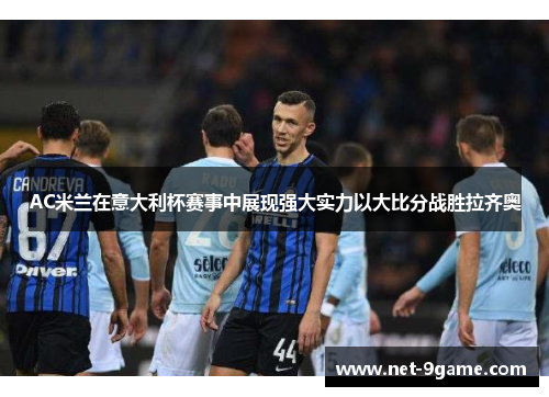 AC米兰在意大利杯赛事中展现强大实力以大比分战胜拉齐奥 AC米兰在意大利杯赛事中展现强大实力以大比分战胜拉齐奥