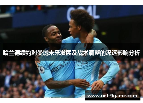 哈兰德续约对曼城未来发展及战术调整的深远影响分析