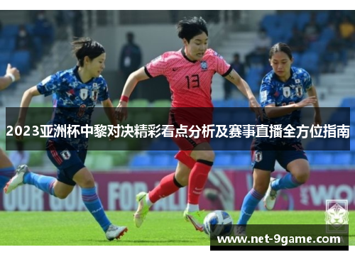 2023亚洲杯中黎对决精彩看点分析及赛事直播全方位指南