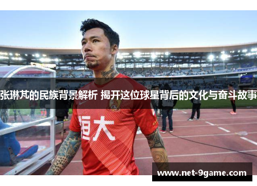 张琳芃的民族背景解析 揭开这位球星背后的文化与奋斗故事 张琳芃的民族背景解析 揭开这位球星背后的文化与奋斗故事