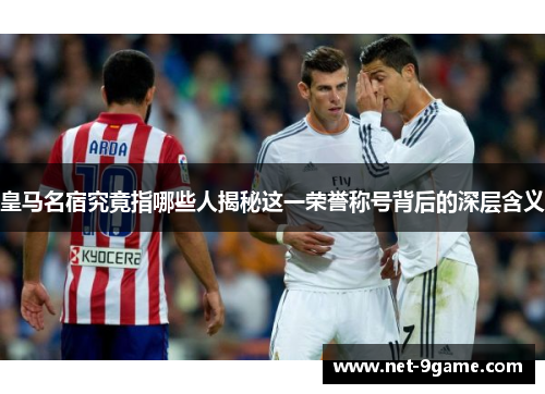 皇马名宿究竟指哪些人揭秘这一荣誉称号背后的深层含义