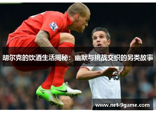 胡尔克的饮酒生活揭秘:幽默与挑战交织的另类故事 胡尔克的饮酒生活揭秘:幽默与挑战交织的另类故事