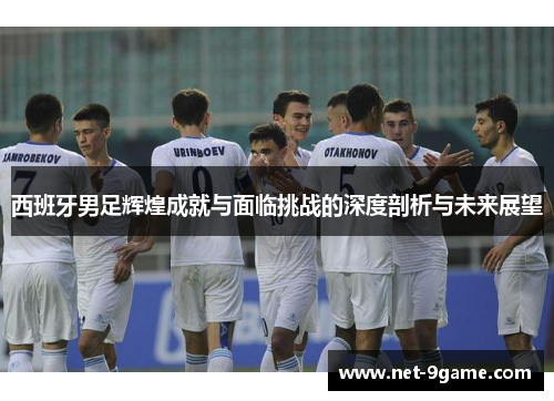 西班牙男足辉煌成就与面临挑战的深度剖析与未来展望 西班牙男足辉煌成就与面临挑战的深度剖析与未来展望